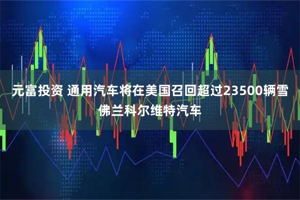 元富投资 通用汽车将在美国召回超过23500辆雪佛兰科尔维特汽车