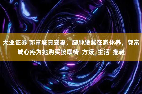 大业证券 郭富城真宠妻，脚肿腰酸在家休养，郭富城心疼为她购买按摩椅_方媛_生活_拖鞋