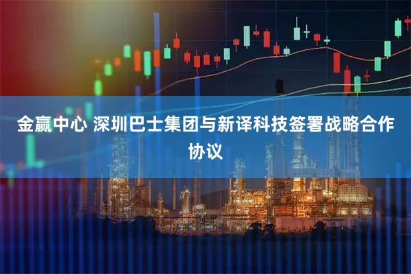 金赢中心 深圳巴士集团与新译科技签署战略合作协议