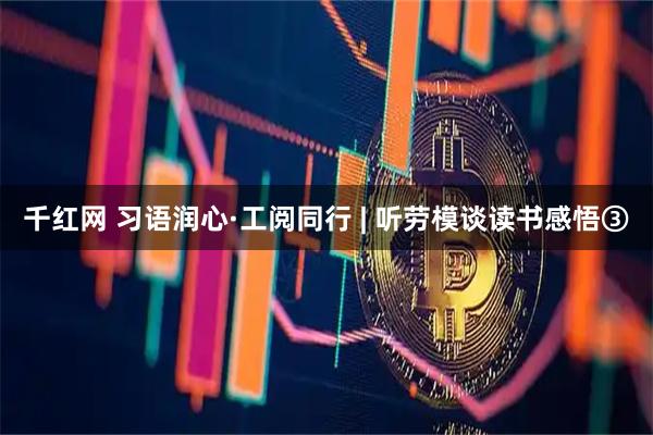 千红网 习语润心·工阅同行 | 听劳模谈读书感悟③