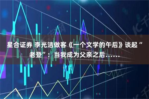 星合证券 李光洁做客《一个文学的午后》谈起“老登”：当我成为父亲之后……