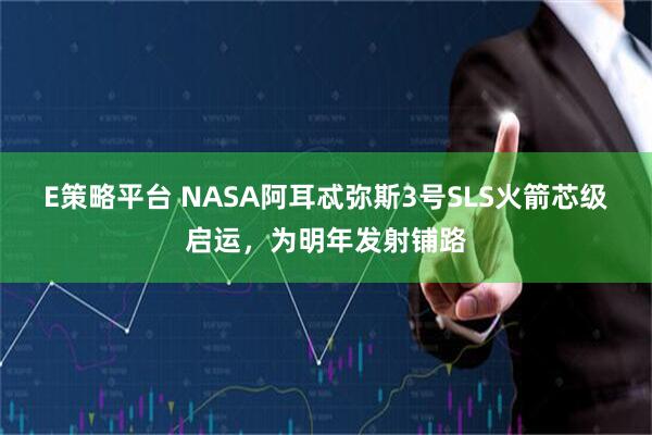 E策略平台 NASA阿耳忒弥斯3号SLS火箭芯级启运，为明年发射铺路