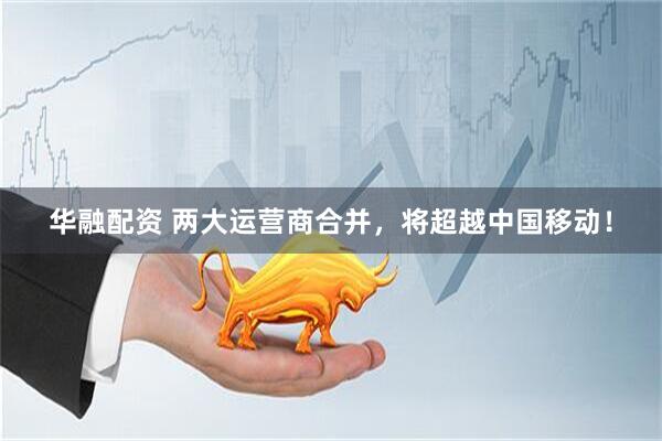 华融配资 两大运营商合并，将超越中国移动！