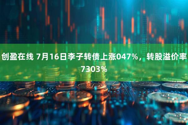 创盈在线 7月16日李子转债上涨047%，转股溢价率7303%