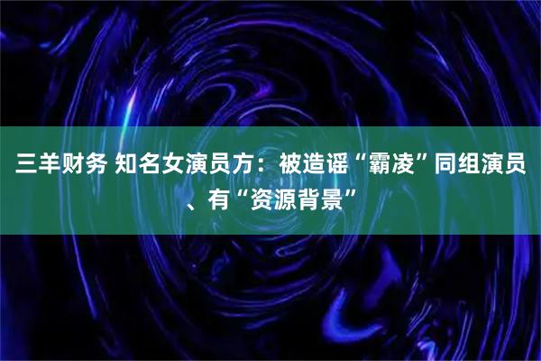 三羊财务 知名女演员方：被造谣“霸凌”同组演员、有“资源背景”