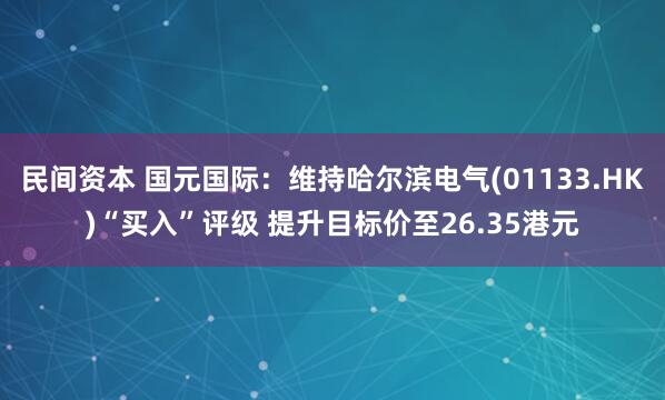 民间资本 国元国际：维持哈尔滨电气(01133.HK)“买入”评级 提升目标价至26.35港元