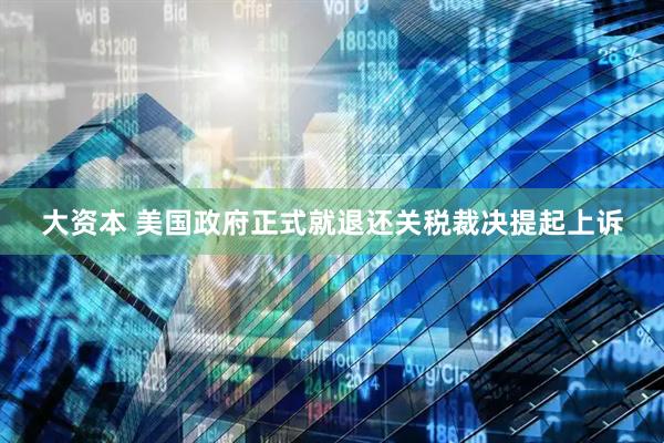 大资本 美国政府正式就退还关税裁决提起上诉