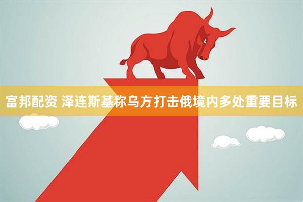 富邦配资 泽连斯基称乌方打击俄境内多处重要目标