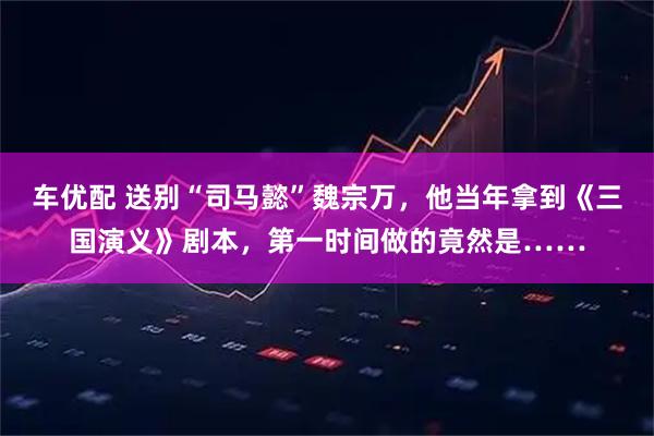 车优配 送别“司马懿”魏宗万，他当年拿到《三国演义》剧本，第一时间做的竟然是……