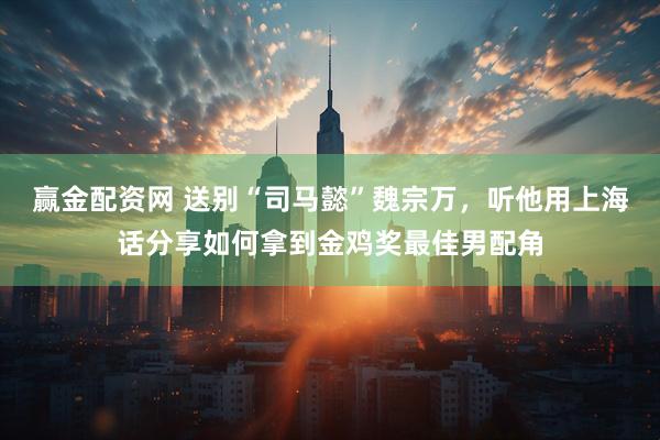 赢金配资网 送别“司马懿”魏宗万，听他用上海话分享如何拿到金鸡奖最佳男配角