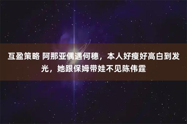 互盈策略 阿那亚偶遇何穗，本人好瘦好高白到发光，她跟保姆带娃不见陈伟霆