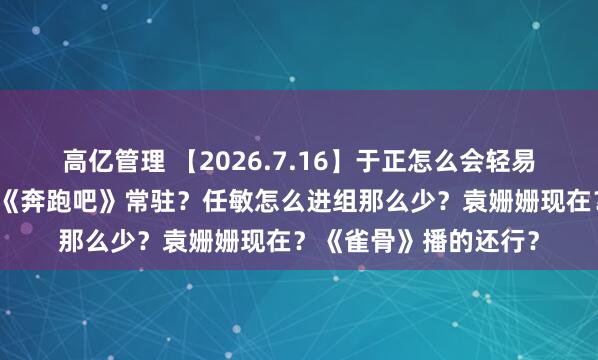 高亿管理 【2026.7.16】于正怎么会轻易放白鹿走？周深回归《奔跑吧》常驻？任敏怎么进组那么少？袁姗姗现在？《雀骨》播的还行？